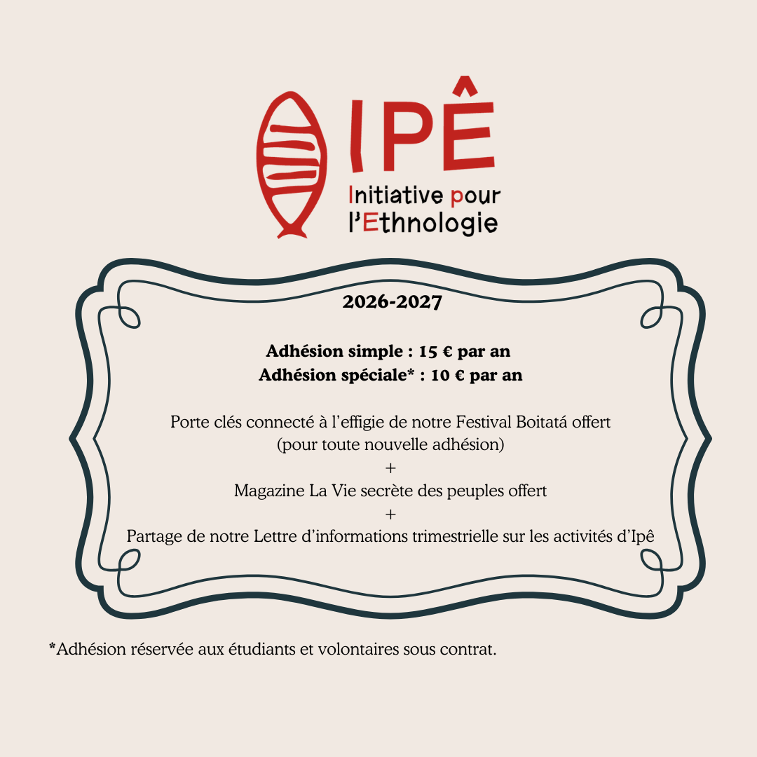 Adhésion 2026 - 2027 Rejoignez l'association Ipê - Initiative pour l'Ethnologie pour l'année 2026-2027 ! L'adhésion est proposée à 15 € par an, ou à 10 € par an pour les étudiants et volontaires sous contrat. Toute nouvelle adhésion donne droit à un porte-clés connecté à l'effigie du Festival Boitatá, ainsi qu'à un exemplaire offert du magazine La Vie secrète des peuples. Les adhérents reçoivent également la lettre d'information trimestrielle présentant les activités et actualités d'Ipê tout au long de l'année.